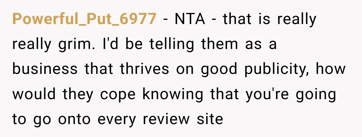 Powerful_Put_6977 - NTA - that is really really grim. I'd be telling them as a business that thrives on good publicity, how would they cope knowing that you're going to...