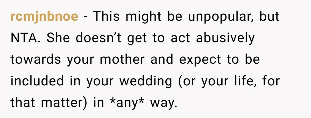 rcmjnbnoe − This might be unpopular, but NTA. She doesn’t get to act abusively towards your mother and expect to be included in your wedding (or your life, for that...