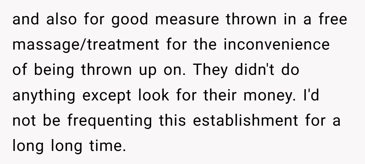 and also for good measure thrown in a free massage/treatment for the inconvenience of being thrown up on. They didn't do anything except look for their money. I'd not be...