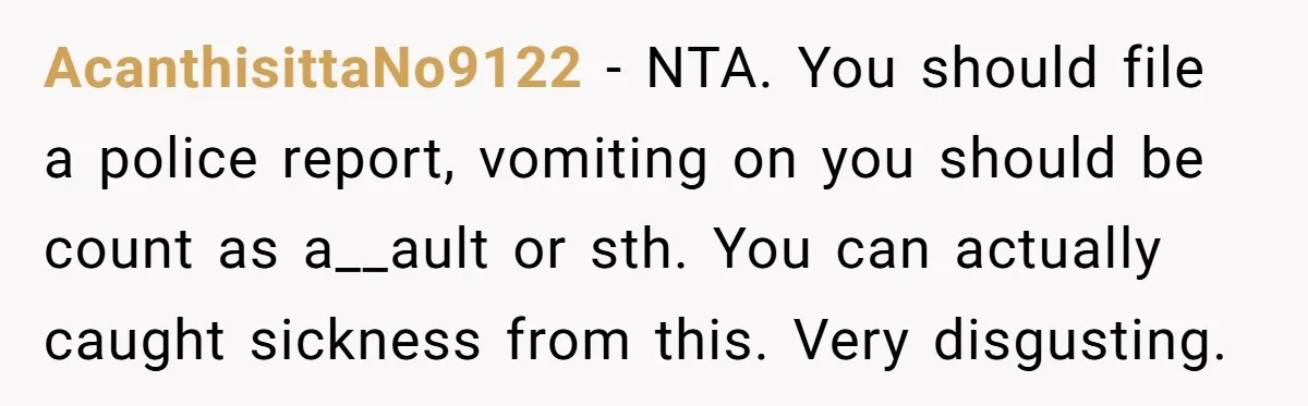 AcanthisittaNo9122 - NTA. You should file a police report, vomiting on you should be count as a__ault or sth. You can actually caught sickness from this. Very disgusting.