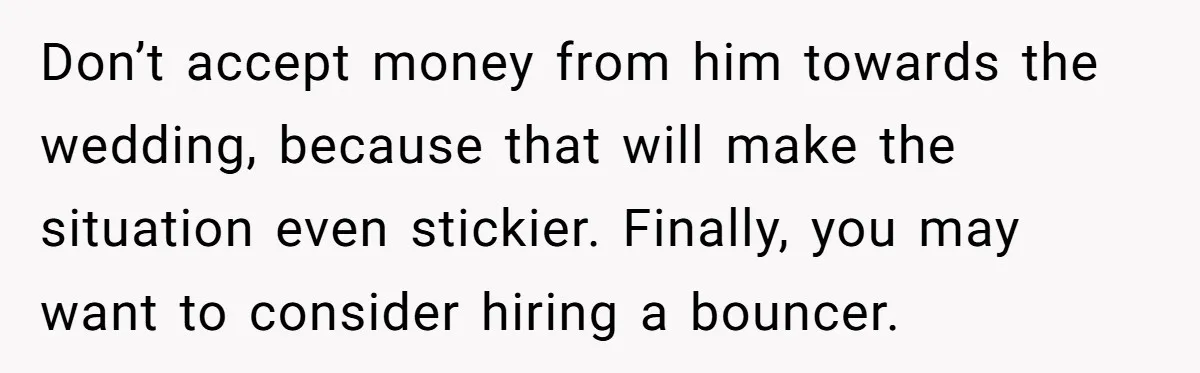 Don’t accept money from him towards the wedding, because that will make the situation even stickier. Finally, you may want to consider hiring a bouncer.