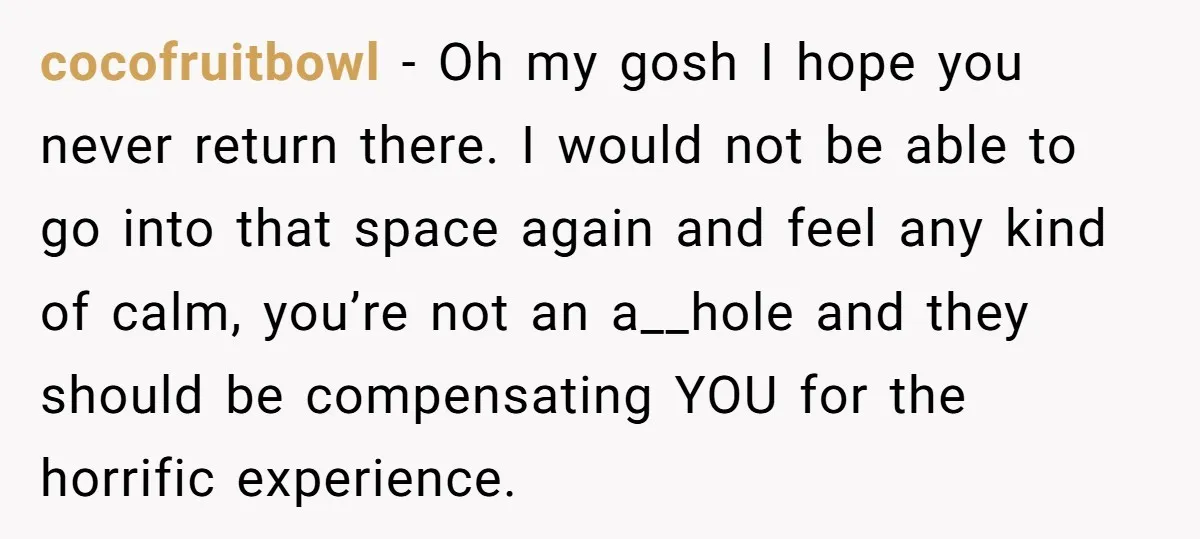 cocofruitbowl - Oh my gosh I hope you never return there. I would not be able to go into that space again and feel any kind of calm, you’re not...