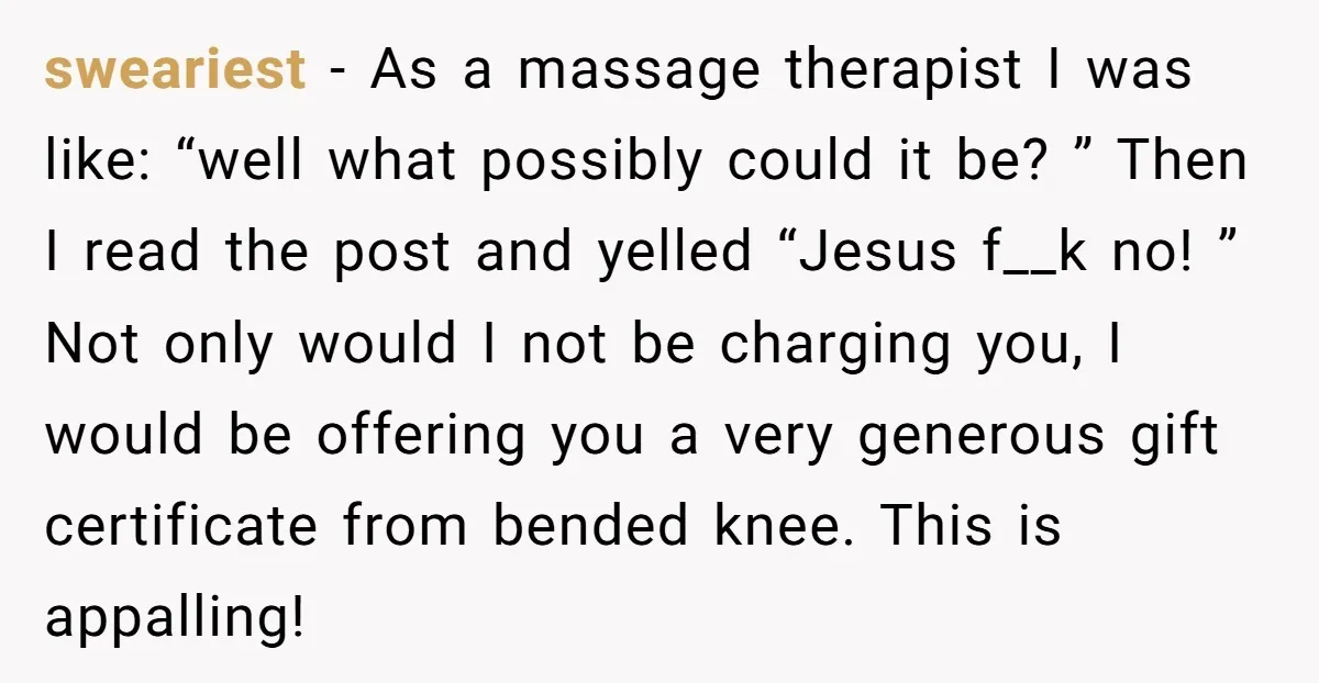 sweariest - As a massage therapist I was like: “well what possibly could it be? ” Then I read the post and yelled “Jesus f__k no! ” Not only would...