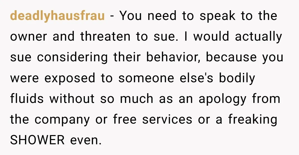 deadlyhausfrau - You need to speak to the owner and threaten to sue. I would actually sue considering their behavior, because you were exposed to someone else's bodily fluids without...