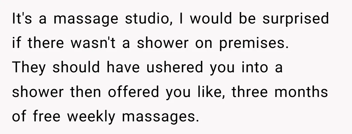 It's a massage studio, I would be surprised if there wasn't a shower on premises. They should have ushered you into a shower then offered you like, three months of...