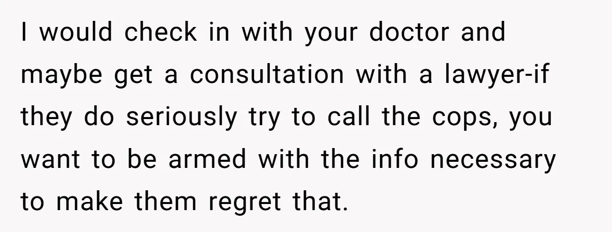 I would check in with your doctor and maybe get a consultation with a lawyer-if they do seriously try to call the cops, you want to be armed with the...