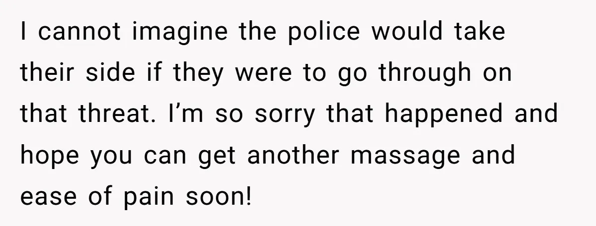 I cannot imagine the police would take their side if they were to go through on that threat. I’m so sorry that happened and hope you can get another massage...