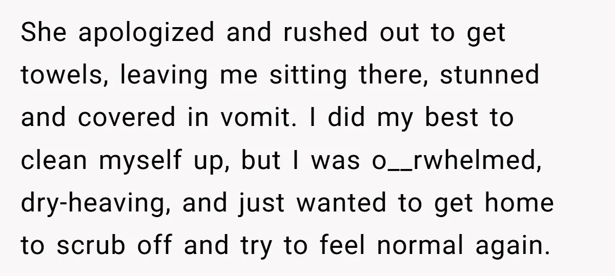 She apologized and rushed out to get towels, leaving me sitting there, stunned and covered in vomit. I did my best to clean myself up, but I was o__rwhelmed, dry-heaving,...