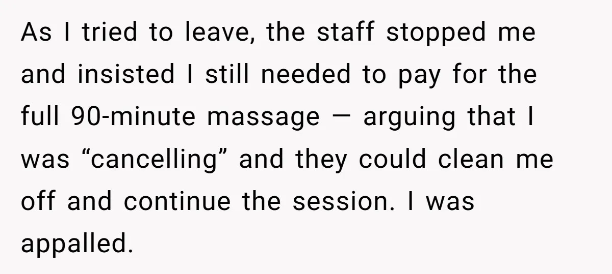 As I tried to leave, the staff stopped me and insisted I still needed to pay for the full 90-minute massage — arguing that I was “cancelling” and they could...