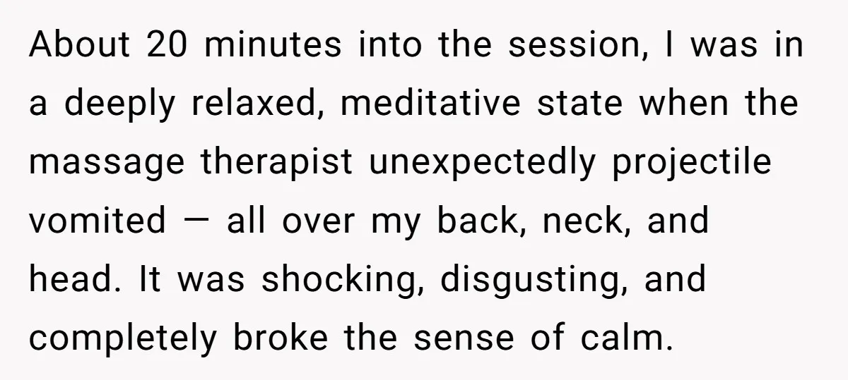 About 20 minutes into the session, I was in a deeply relaxed, meditative state when the massage therapist unexpectedly projectile vomited — all over my back, neck, and head. It...