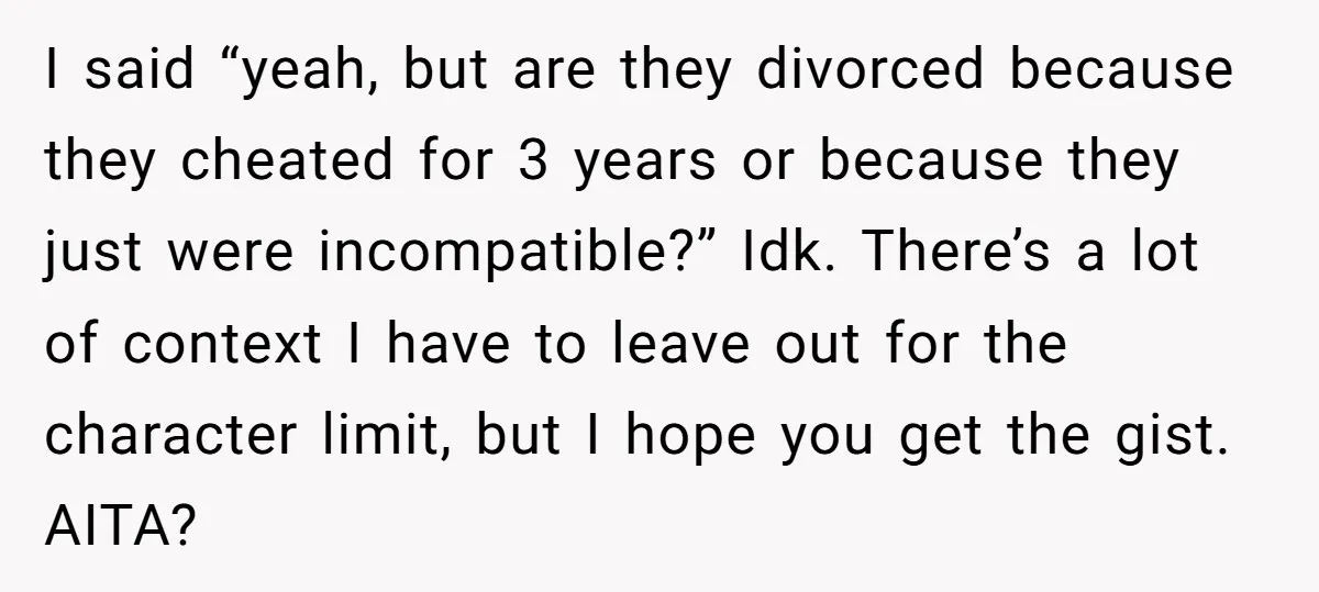 I said “yeah, but are they divorced because they cheated for 3 years or because they just were incompatible?” Idk. There’s a lot of context I have to leave out...