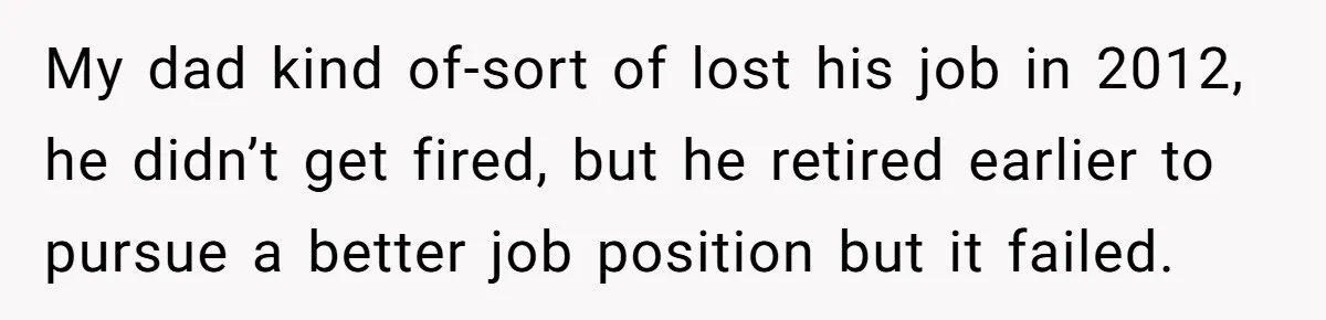 My dad kind of-sort of lost his job in 2012, he didn’t get fired, but he retired earlier to pursue a better job position but it failed.