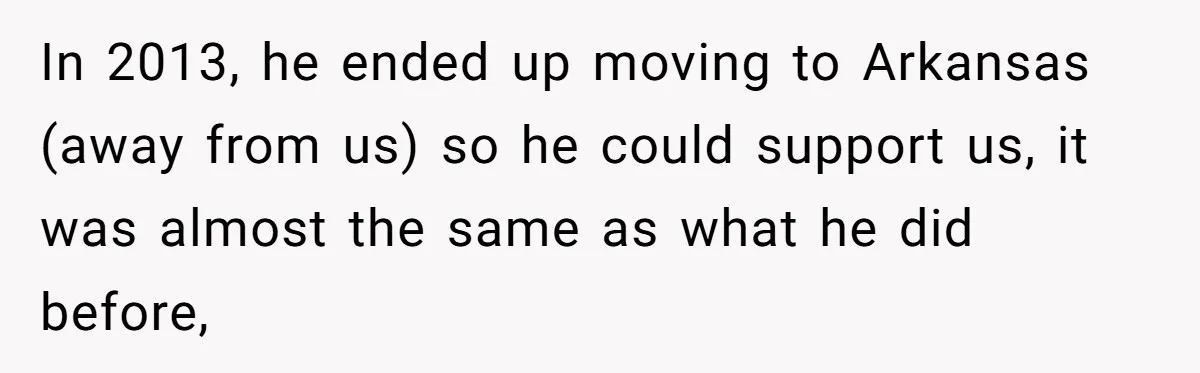In 2013, he ended up moving to Arkansas (away from us) so he could support us, it was almost the same as what he did before,