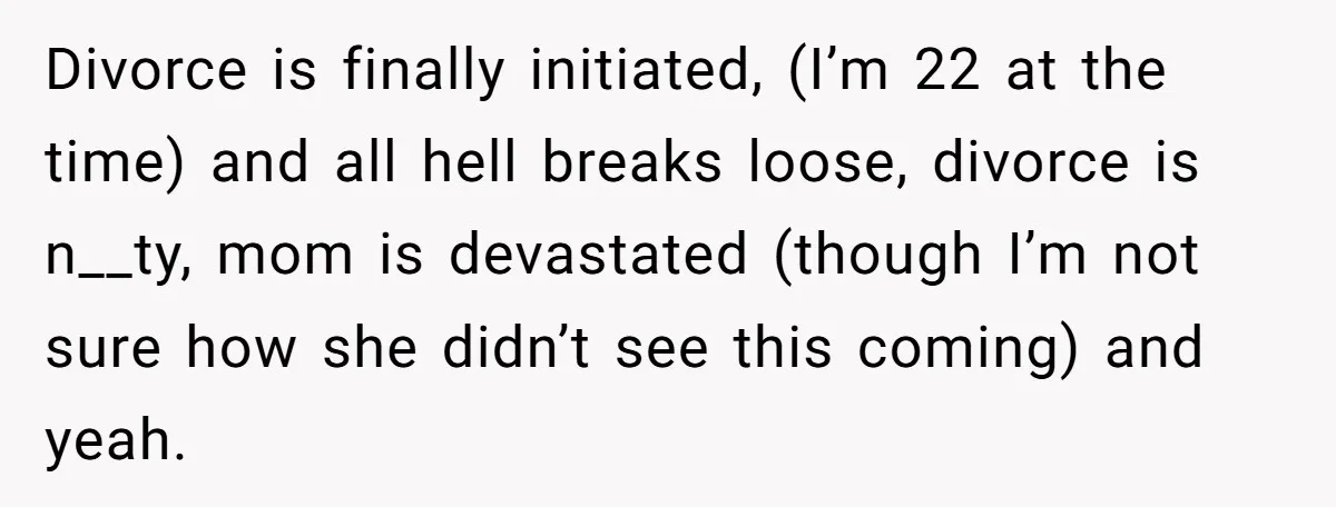 Divorce is finally initiated, (I’m 22 at the time) and all hell breaks loose, divorce is n__ty, mom is devastated (though I’m not sure how she didn’t see this coming)...