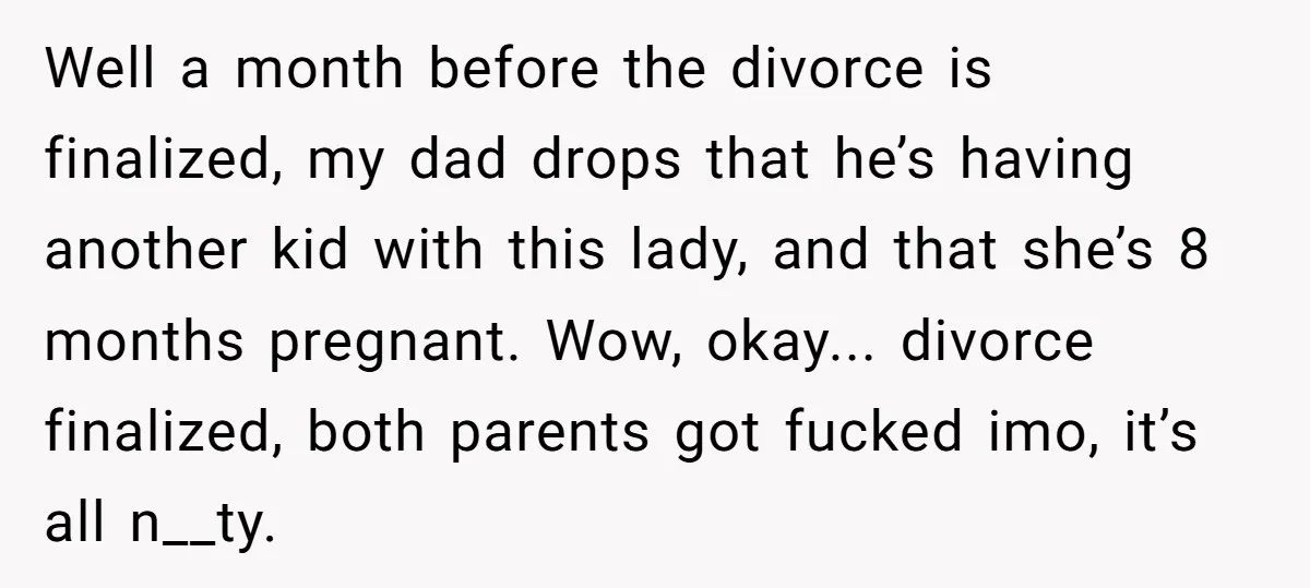 Well a month before the divorce is finalized, my dad drops that he’s having another kid with this lady, and that she’s 8 months pregnant. Wow, okay... divorce finalized, both...