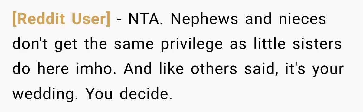 [Reddit User] − NTA. Nephews and nieces don't get the same privilege as little sisters do here imho. And like others said, it's your wedding. You decide.