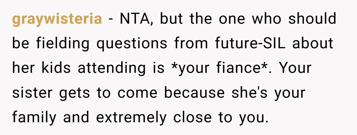 graywisteria − NTA, but the one who should be fielding questions from future-SIL about her kids attending is *your fiance*. Your sister gets to come because she's your family and...