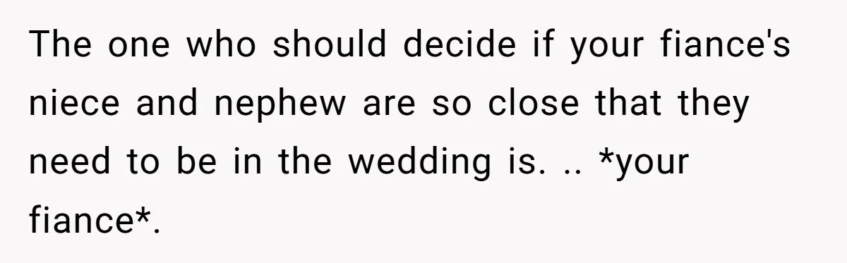 The one who should decide if your fiance's niece and nephew are so close that they need to be in the wedding is. .. *your fiance*.