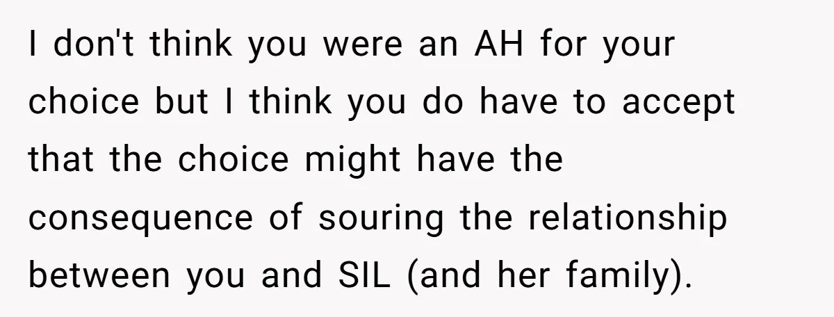 I don't think you were an AH for your choice but I think you do have to accept that the choice might have the consequence of souring the relationship between...