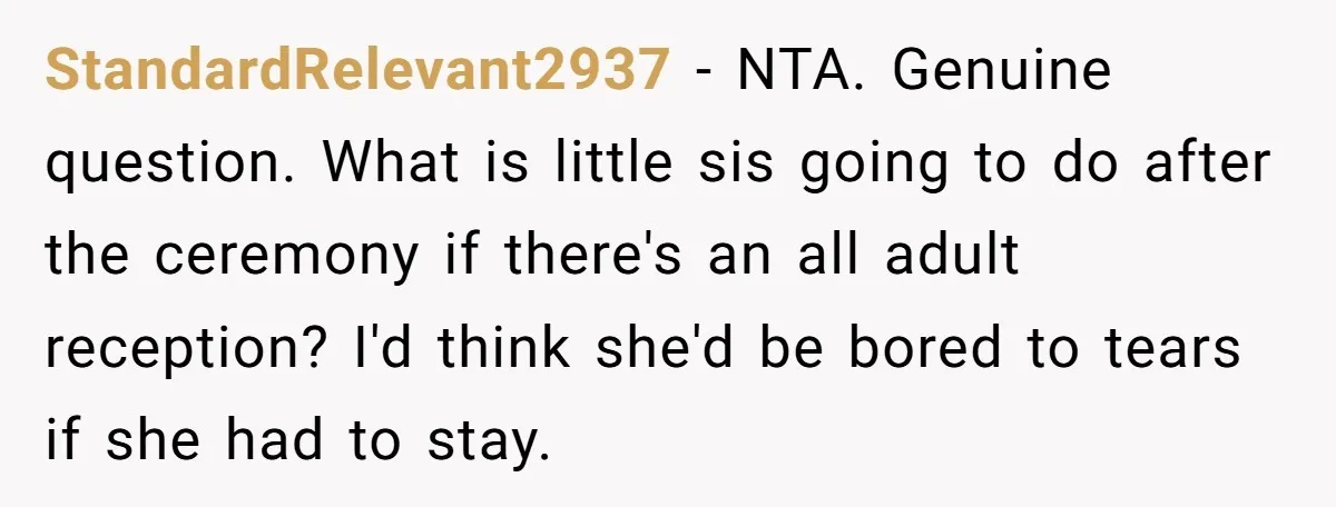 StandardRelevant2937 − NTA. Genuine question. What is little sis going to do after the ceremony if there's an all adult reception? I'd think she'd be bored to tears if she...