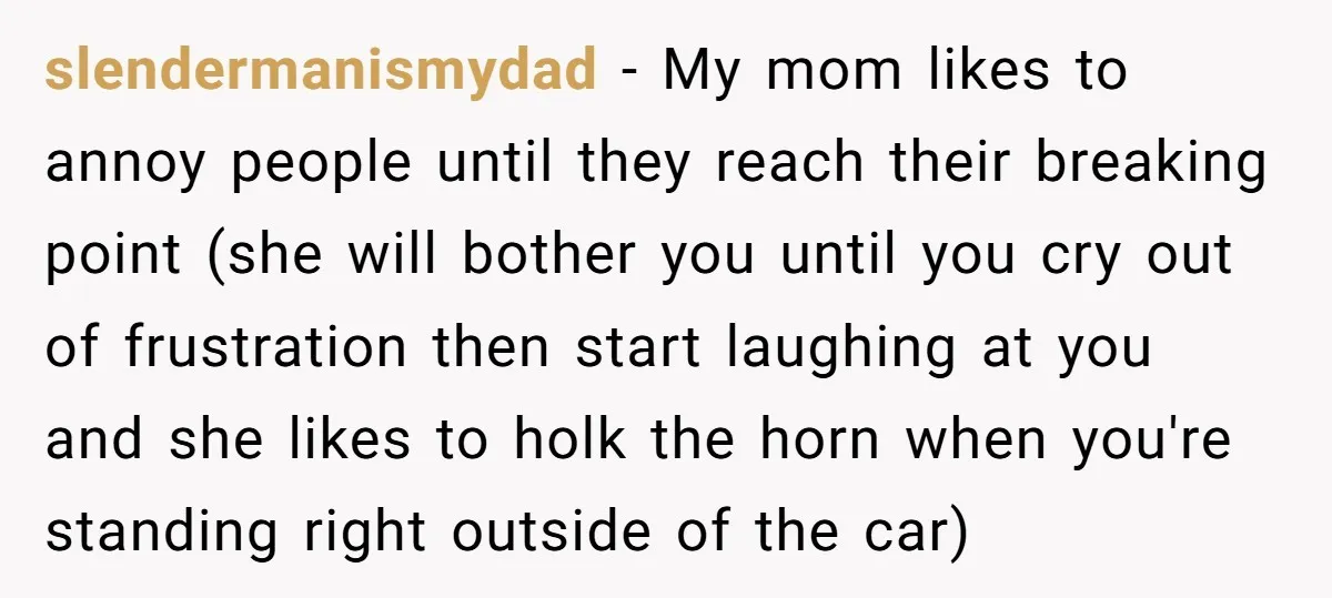 slendermanismydad - My mom likes to annoy people until they reach their breaking point (she will bother you until you cry out of frustration then start laughing at you and...