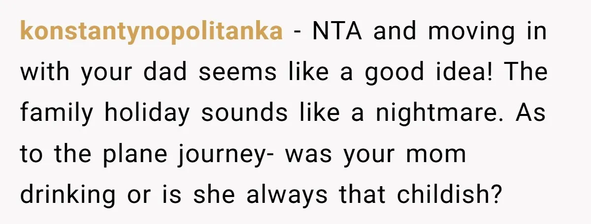 konstantynopolitanka - NTA and moving in with your dad seems like a good idea! The family holiday sounds like a nightmare. As to the plane journey- was your mom drinking...