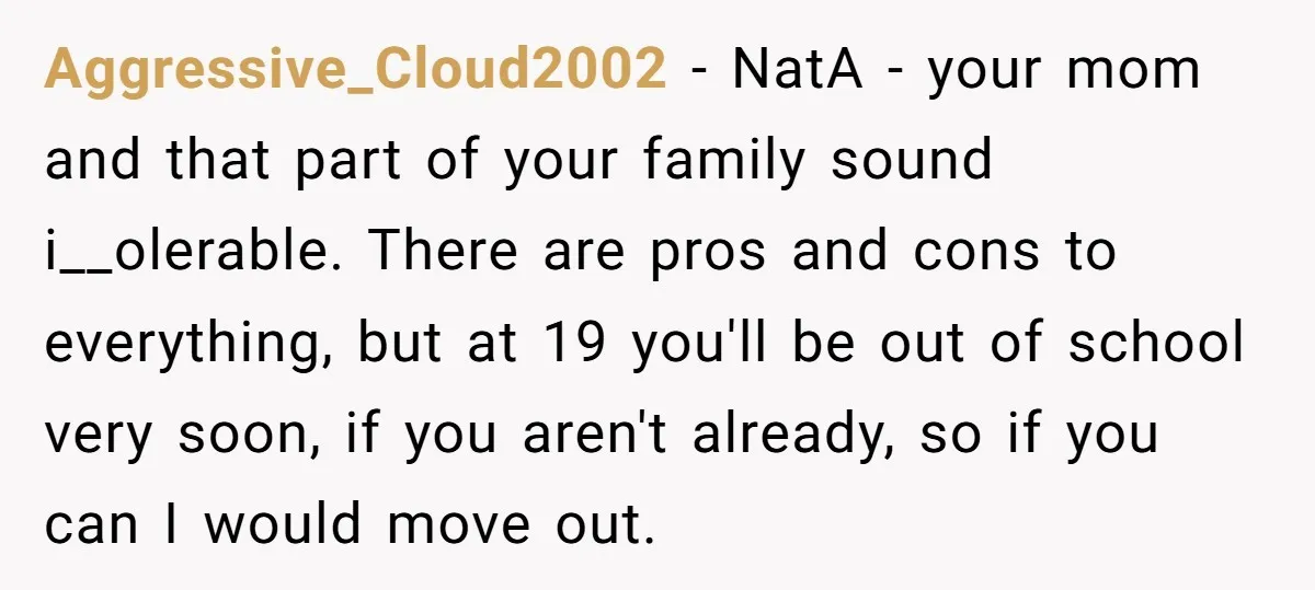 Aggressive_Cloud2002 - NatA - your mom and that part of your family sound i__olerable. There are pros and cons to everything, but at 19 you'll be out of school very...