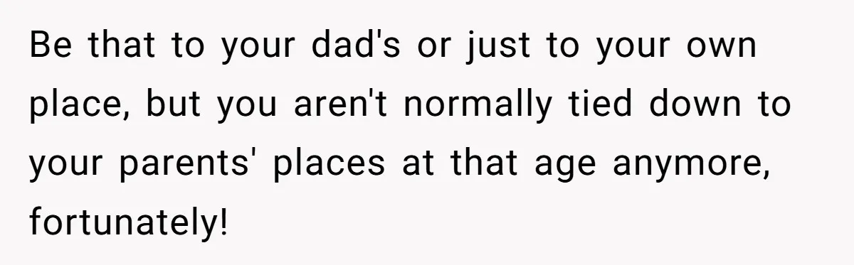 Be that to your dad's or just to your own place, but you aren't normally tied down to your parents' places at that age anymore, fortunately!