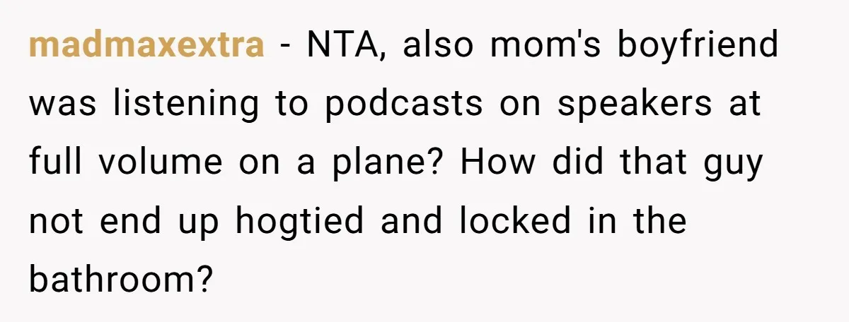 madmaxextra - NTA, also mom's boyfriend was listening to podcasts on speakers at full volume on a plane? How did that guy not end up hogtied and locked in the...