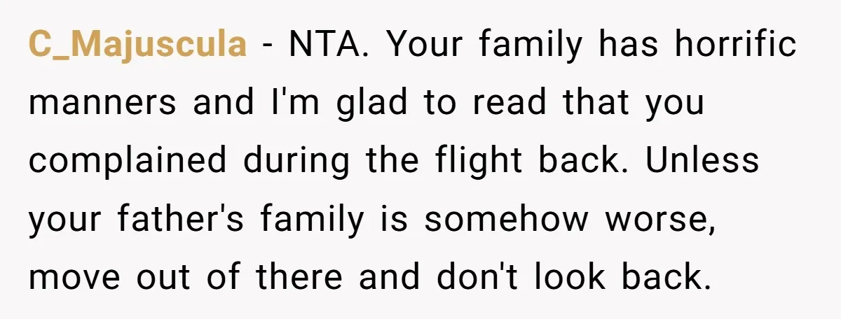 C_Majuscula - NTA. Your family has horrific manners and I'm glad to read that you complained during the flight back. Unless your father's family is somehow worse, move out of...