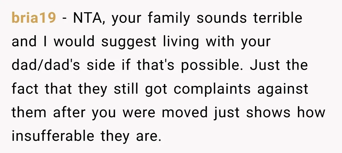 bria19 - NTA, your family sounds terrible and I would suggest living with your dad/dad's side if that's possible. Just the fact that they still got complaints against them after...