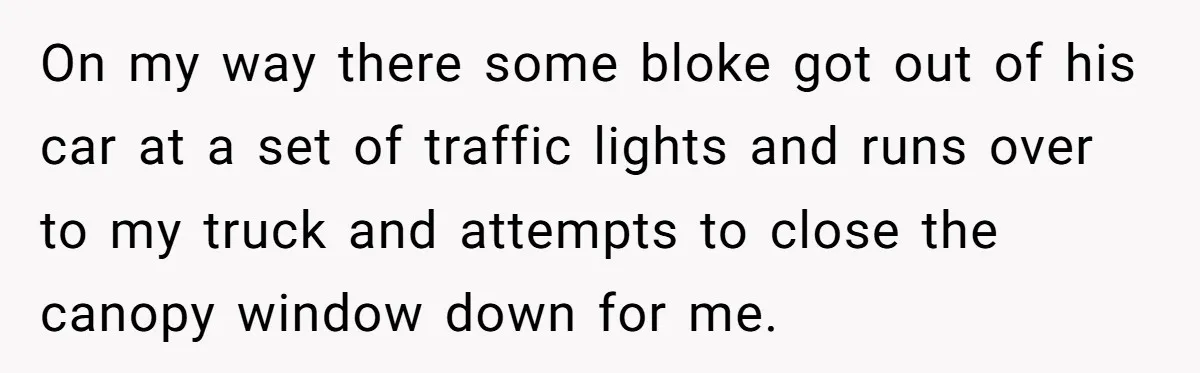 On my way there some bloke got out of his car at a set of traffic lights and runs over to my truck and attempts to close the canopy window...