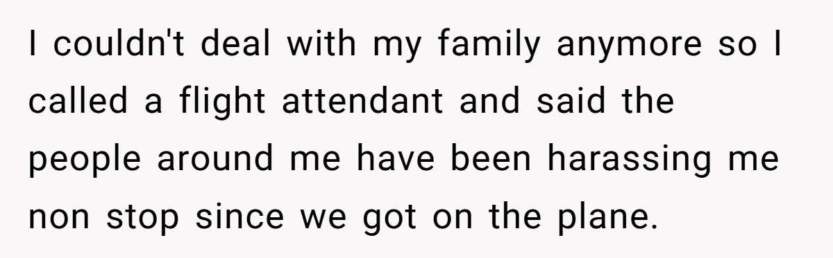I couldn't deal with my family anymore so I called a flight attendant and said the people around me have been harassing me non stop since we got on the...
