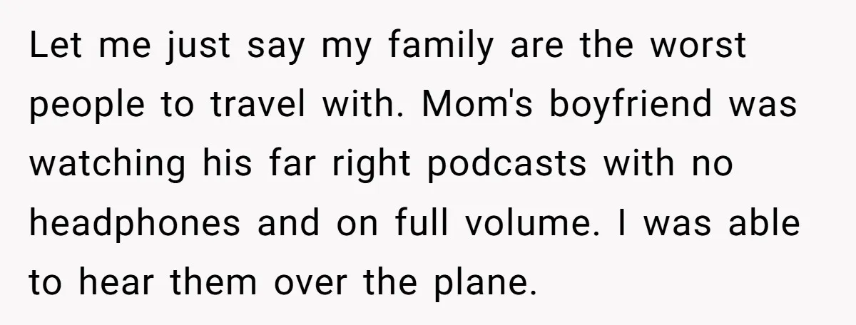 Let me just say my family are the worst people to travel with. Mom's boyfriend was watching his far right podcasts with no headphones and on full volume. I was...