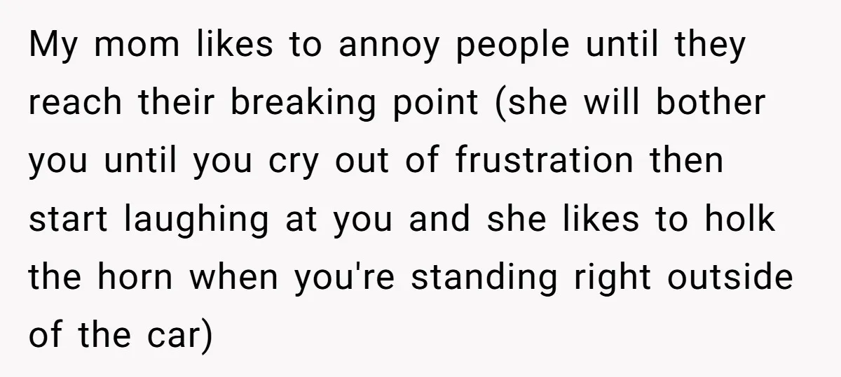 My mom likes to annoy people until they reach their breaking point (she will bother you until you cry out of frustration then start laughing at you and she likes...