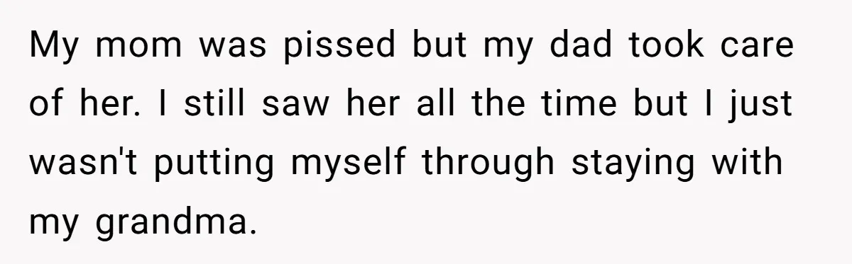 My mom was pissed but my dad took care of her. I still saw her all the time but I just wasn't putting myself through staying with my grandma.