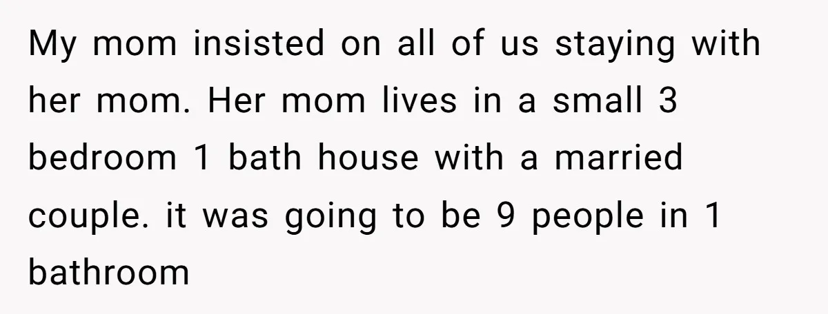 My mom insisted on all of us staying with her mom. Her mom lives in a small 3 bedroom 1 bath house with a married couple. it was going to...