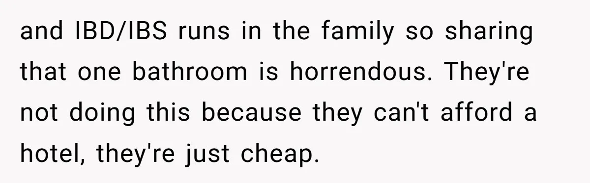 and IBD/IBS runs in the family so sharing that one bathroom is horrendous. They're not doing this because they can't afford a hotel, they're just cheap.