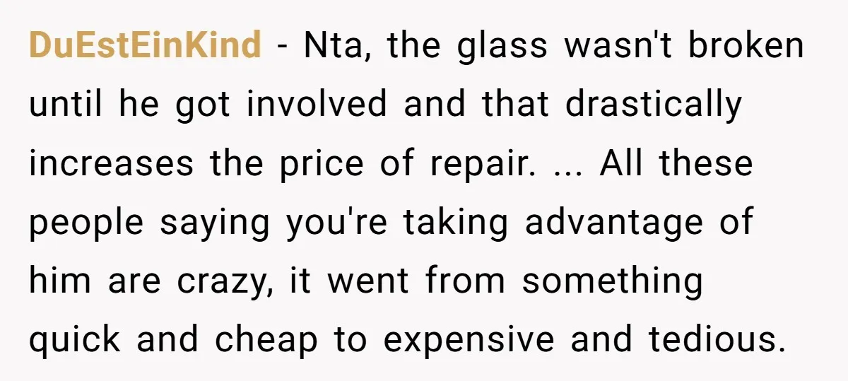 DuEstEinKind − Nta, the glass wasn't broken until he got involved and that drastically increases the price of repair. ... All these people saying you're taking advantage of him are...