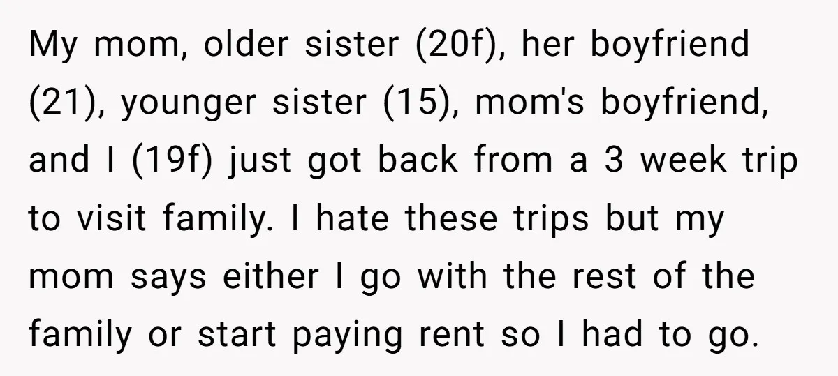 My mom, older sister (20f), her boyfriend (21), younger sister (15), mom's boyfriend, and I (19f) just got back from a 3 week trip to visit family. I hate these...