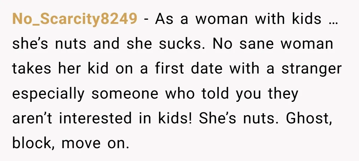 No_Scarcity8249 − As a woman with kids … she’s nuts and she sucks. No sane woman takes her kid on a first date with a stranger especially someone who told...