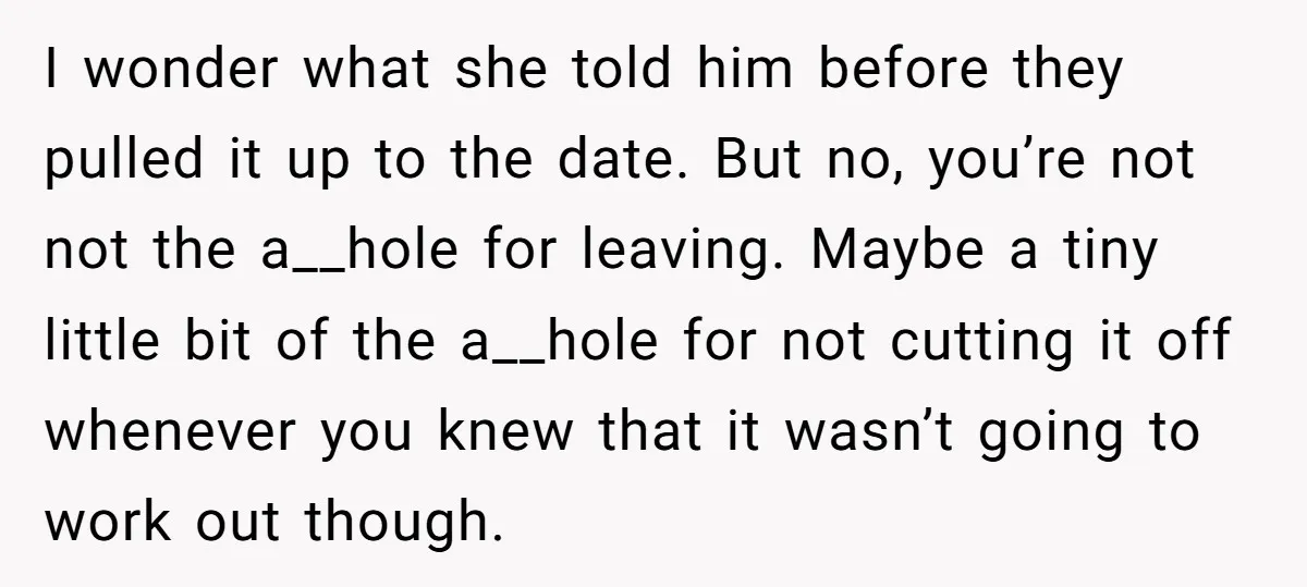 I wonder what she told him before they pulled it up to the date. But no, you’re not not the a__hole for leaving. Maybe a tiny little bit of the...
