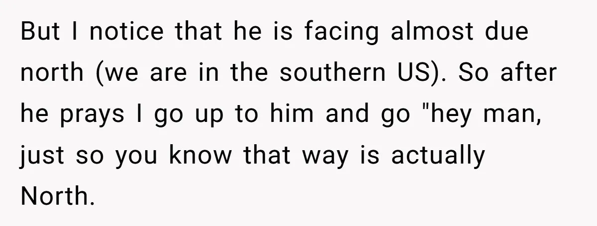 But I notice that he is facing almost due north (we are in the southern US). So after he prays I go up to him and go "hey man, just...