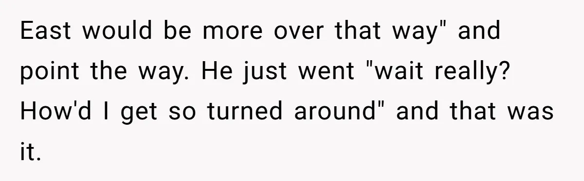 East would be more over that way" and point the way. He just went "wait really? How'd I get so turned around" and that was it.