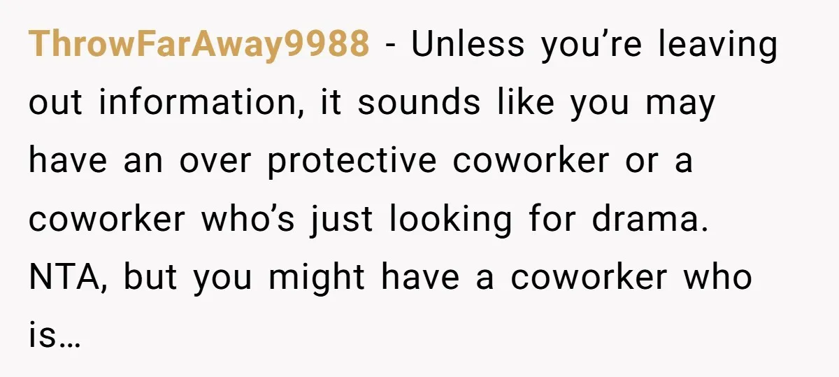 ThrowFarAway9988 − Unless you’re leaving out information, it sounds like you may have an over protective coworker or a coworker who’s just looking for drama. NTA, but you might have...