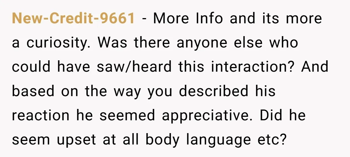 New-Credit-9661 − More Info and its more a curiosity. Was there anyone else who could have saw/heard this interaction? And based on the way you described his reaction he seemed...