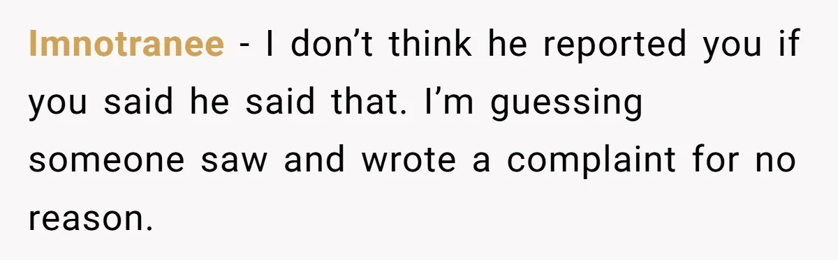 Imnotranee − I don’t think he reported you if you said he said that. I’m guessing someone saw and wrote a complaint for no reason.