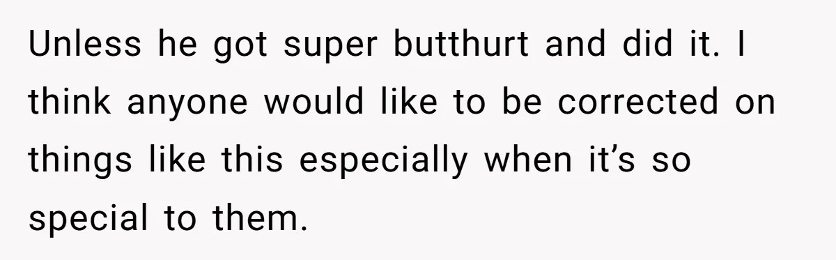 Unless he got super butthurt and did it. I think anyone would like to be corrected on things like this especially when it’s so special to them.