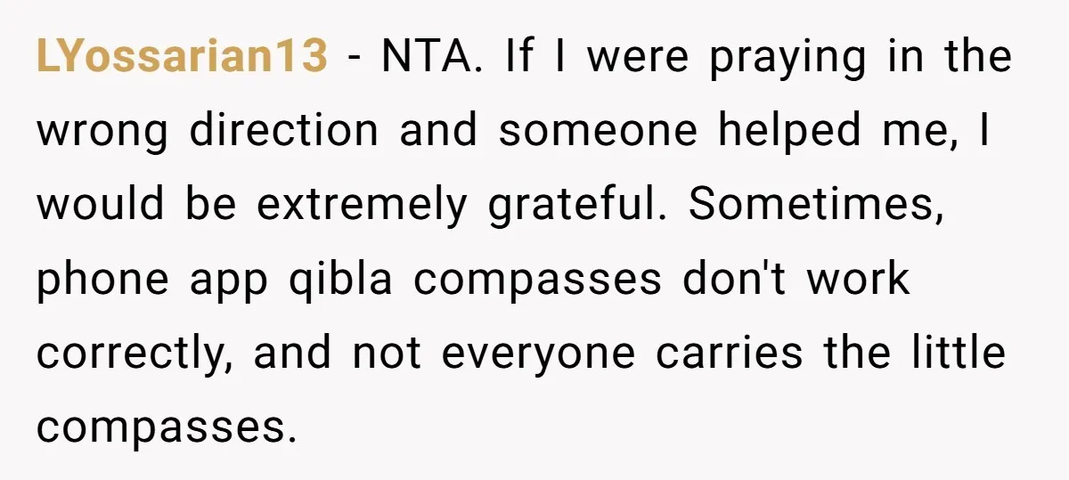 LYossarian13 − NTA. If I were praying in the wrong direction and someone helped me, I would be extremely grateful. Sometimes, phone app qibla compasses don't work correctly, and not...