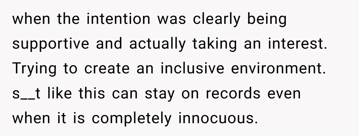 when the intention was clearly being supportive and actually taking an interest. Trying to create an inclusive environment. s__t like this can stay on records even when it is completely...